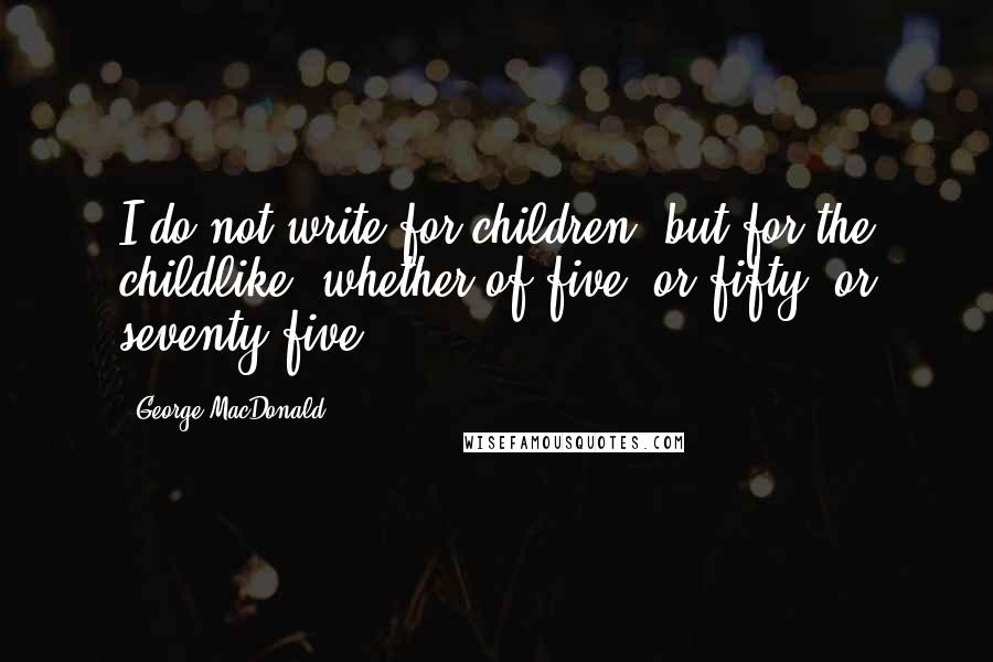 George MacDonald Quotes: I do not write for children, but for the childlike, whether of five, or fifty, or seventy-five.