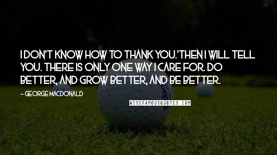 George MacDonald Quotes: I don't know how to thank you.'Then I will tell you. There is only one way I care for. Do better, and grow better, and be better.