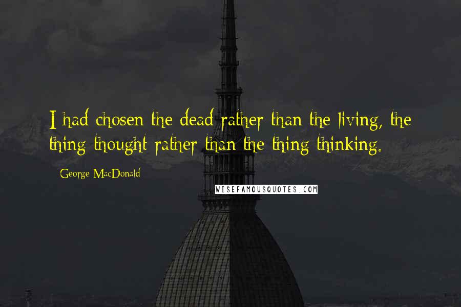 George MacDonald Quotes: I had chosen the dead rather than the living, the thing thought rather than the thing thinking.