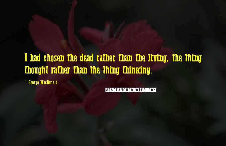 George MacDonald Quotes: I had chosen the dead rather than the living, the thing thought rather than the thing thinking.