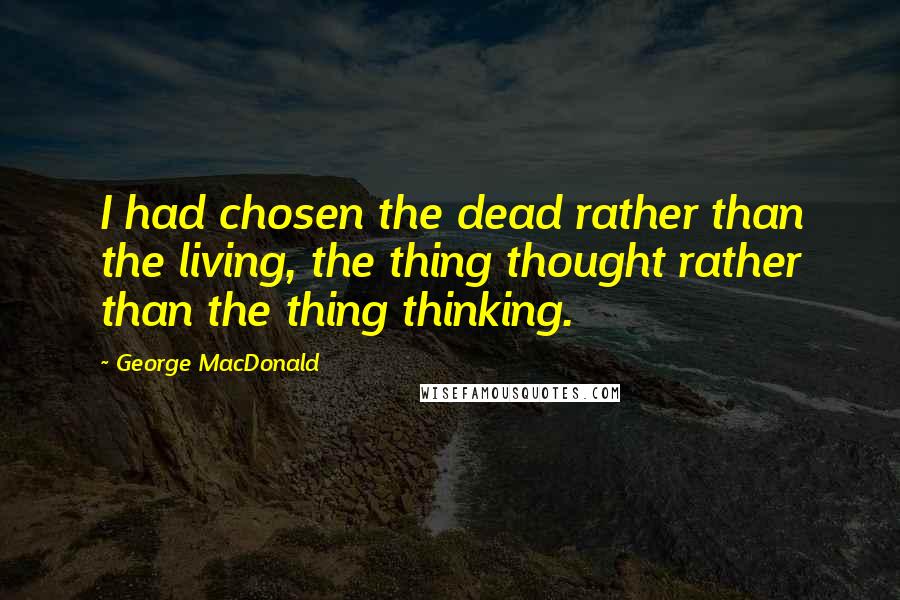 George MacDonald Quotes: I had chosen the dead rather than the living, the thing thought rather than the thing thinking.