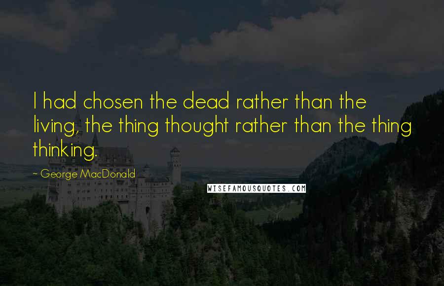 George MacDonald Quotes: I had chosen the dead rather than the living, the thing thought rather than the thing thinking.