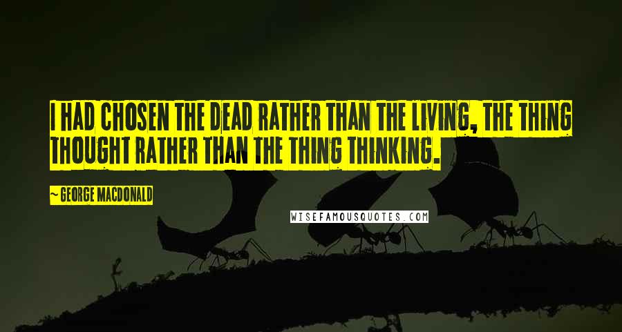 George MacDonald Quotes: I had chosen the dead rather than the living, the thing thought rather than the thing thinking.