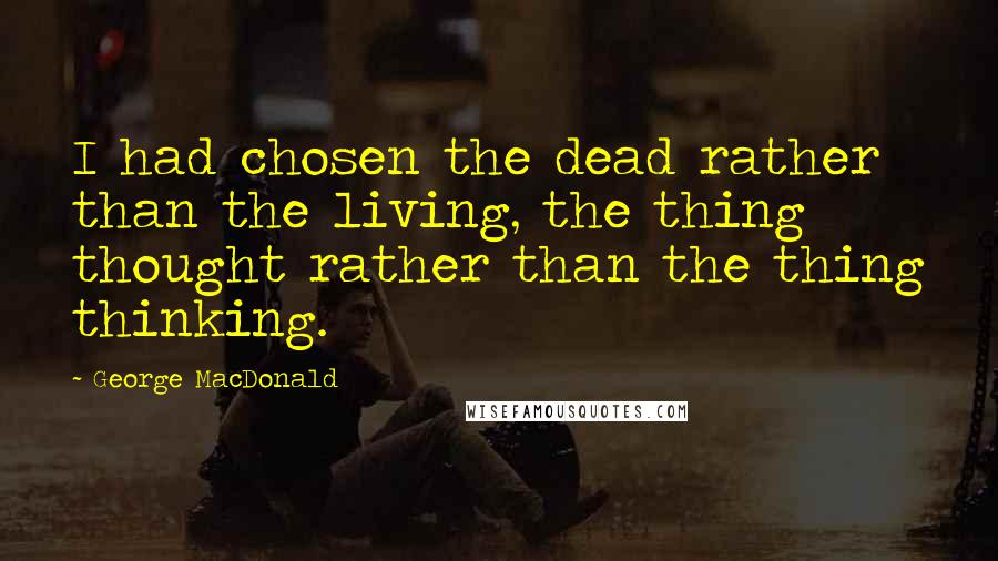 George MacDonald Quotes: I had chosen the dead rather than the living, the thing thought rather than the thing thinking.