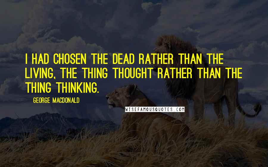 George MacDonald Quotes: I had chosen the dead rather than the living, the thing thought rather than the thing thinking.