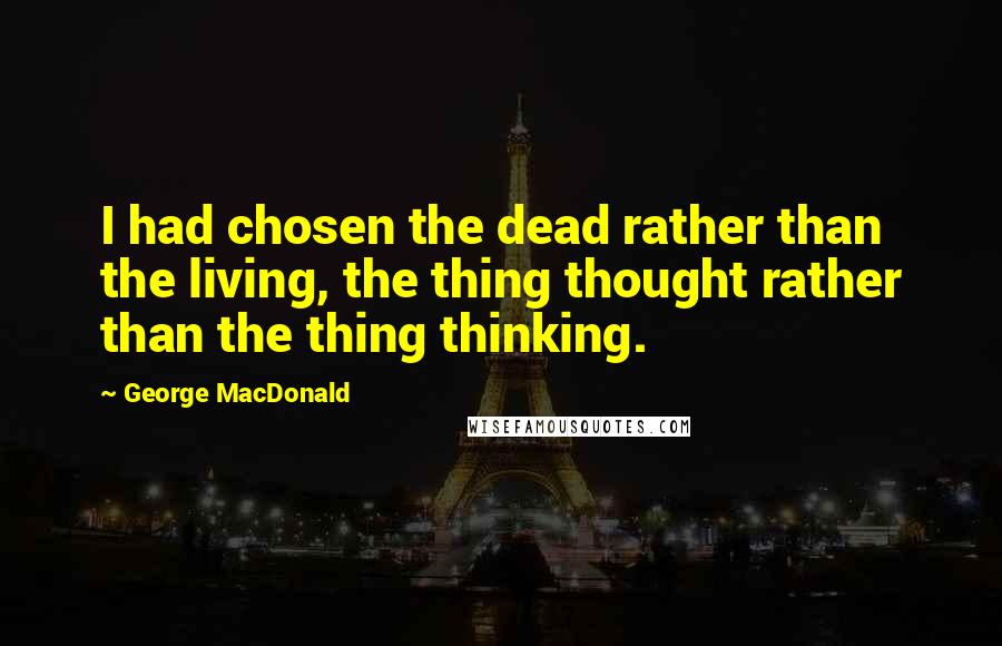 George MacDonald Quotes: I had chosen the dead rather than the living, the thing thought rather than the thing thinking.