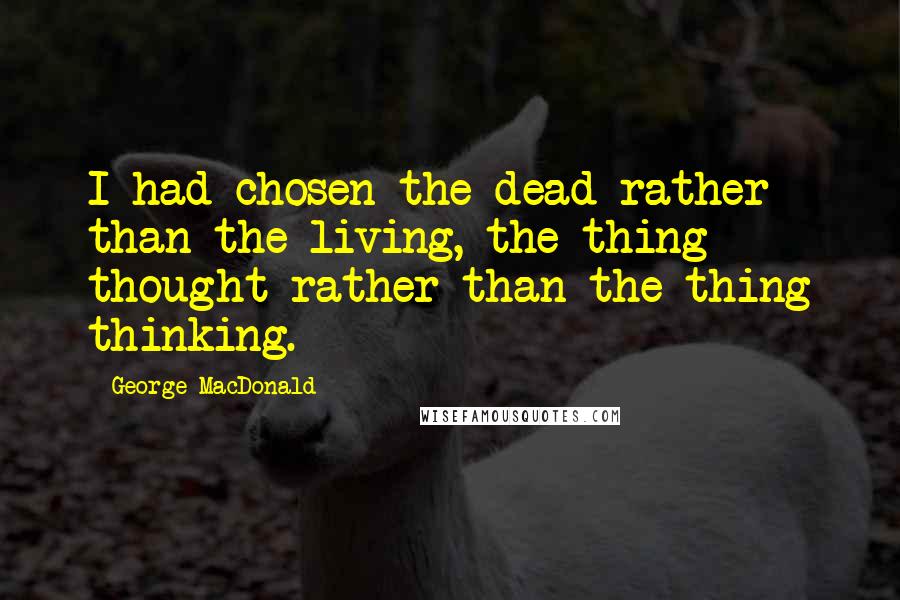 George MacDonald Quotes: I had chosen the dead rather than the living, the thing thought rather than the thing thinking.