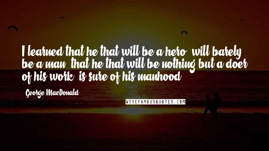George MacDonald Quotes: I learned that he that will be a hero, will barely be a man; that he that will be nothing but a doer of his work, is sure of his manhood.