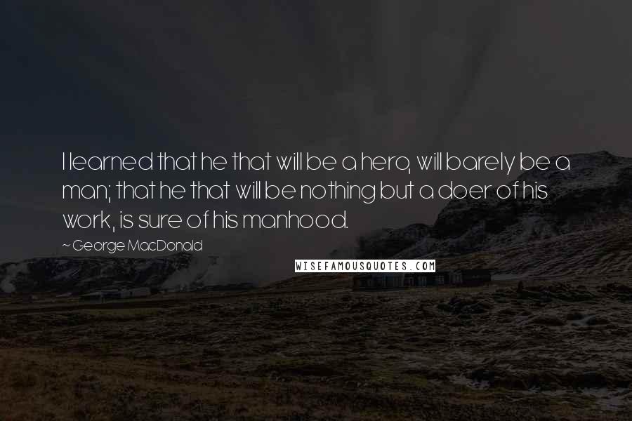 George MacDonald Quotes: I learned that he that will be a hero, will barely be a man; that he that will be nothing but a doer of his work, is sure of his manhood.