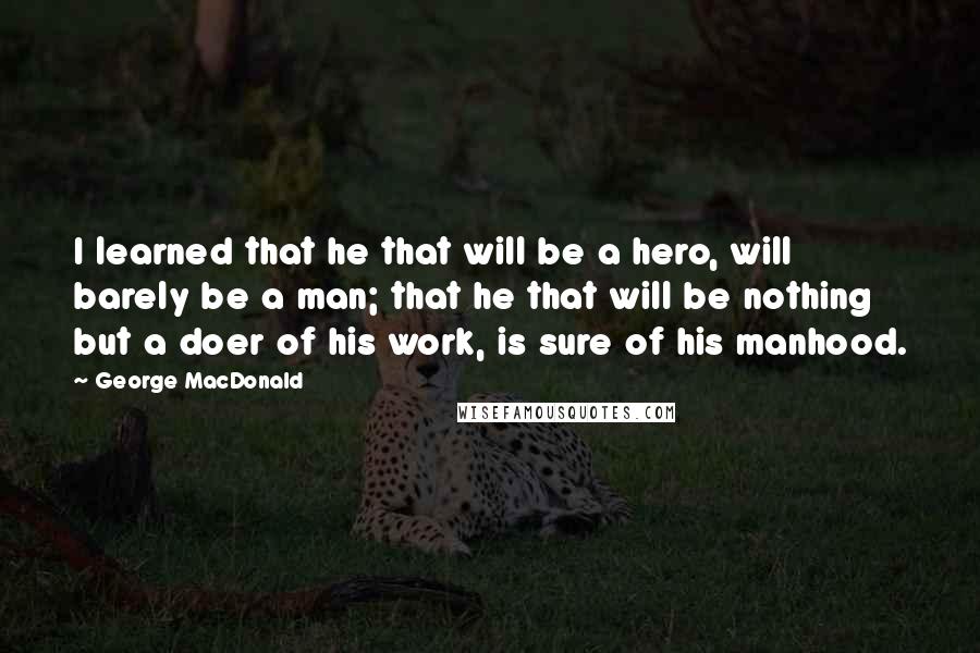 George MacDonald Quotes: I learned that he that will be a hero, will barely be a man; that he that will be nothing but a doer of his work, is sure of his manhood.