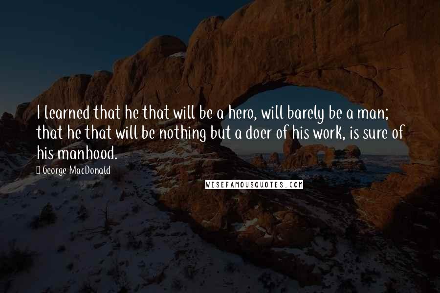 George MacDonald Quotes: I learned that he that will be a hero, will barely be a man; that he that will be nothing but a doer of his work, is sure of his manhood.