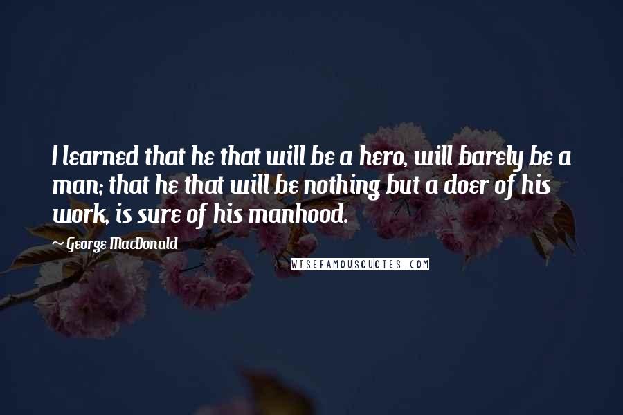 George MacDonald Quotes: I learned that he that will be a hero, will barely be a man; that he that will be nothing but a doer of his work, is sure of his manhood.