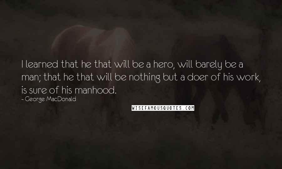 George MacDonald Quotes: I learned that he that will be a hero, will barely be a man; that he that will be nothing but a doer of his work, is sure of his manhood.