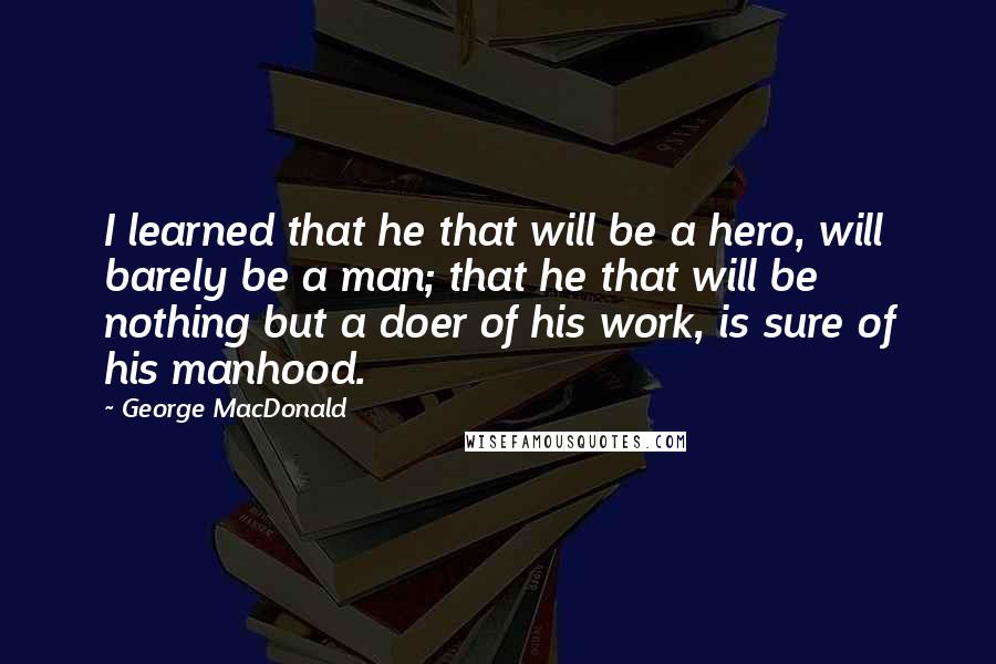 George MacDonald Quotes: I learned that he that will be a hero, will barely be a man; that he that will be nothing but a doer of his work, is sure of his manhood.