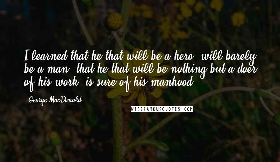 George MacDonald Quotes: I learned that he that will be a hero, will barely be a man; that he that will be nothing but a doer of his work, is sure of his manhood.