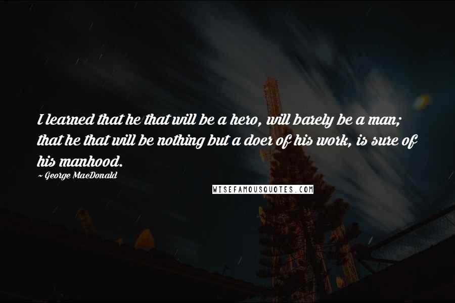 George MacDonald Quotes: I learned that he that will be a hero, will barely be a man; that he that will be nothing but a doer of his work, is sure of his manhood.