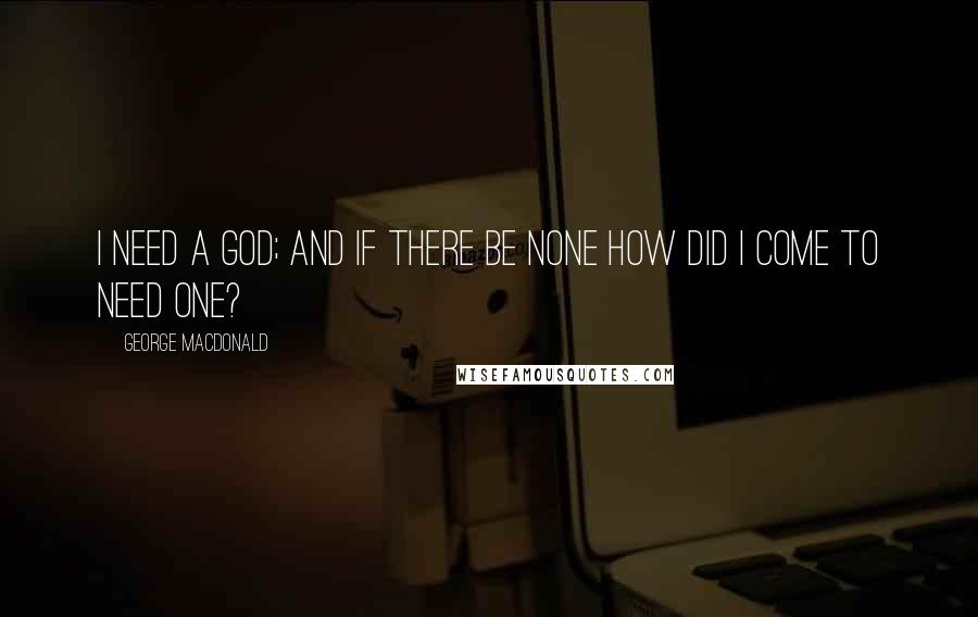 George MacDonald Quotes: I need a God; and if there be none how did I come to need one?