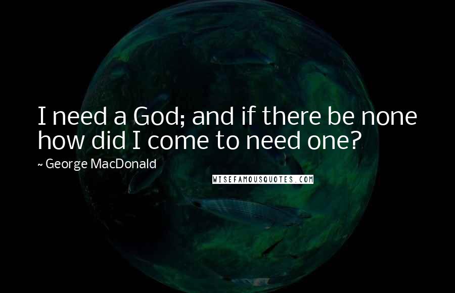 George MacDonald Quotes: I need a God; and if there be none how did I come to need one?