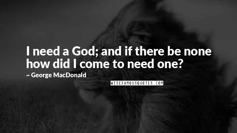 George MacDonald Quotes: I need a God; and if there be none how did I come to need one?