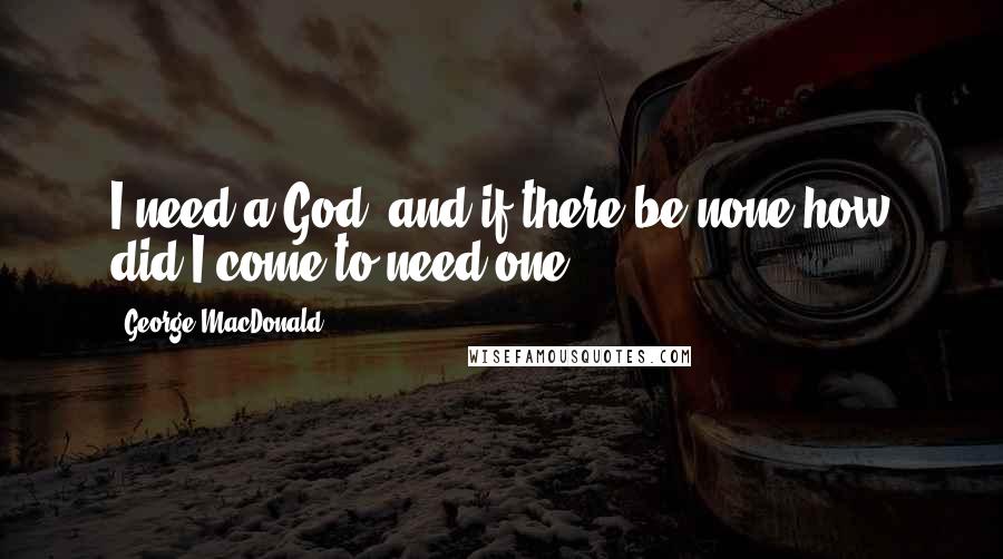 George MacDonald Quotes: I need a God; and if there be none how did I come to need one?