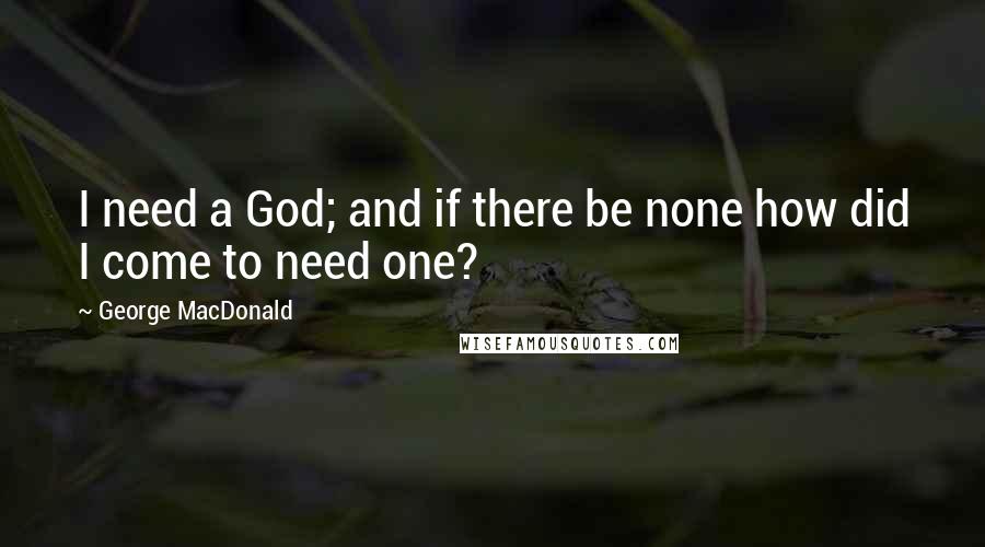 George MacDonald Quotes: I need a God; and if there be none how did I come to need one?