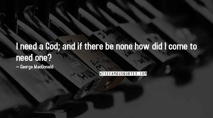 George MacDonald Quotes: I need a God; and if there be none how did I come to need one?