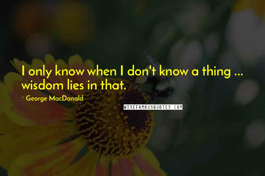 George MacDonald Quotes: I only know when I don't know a thing ... wisdom lies in that.