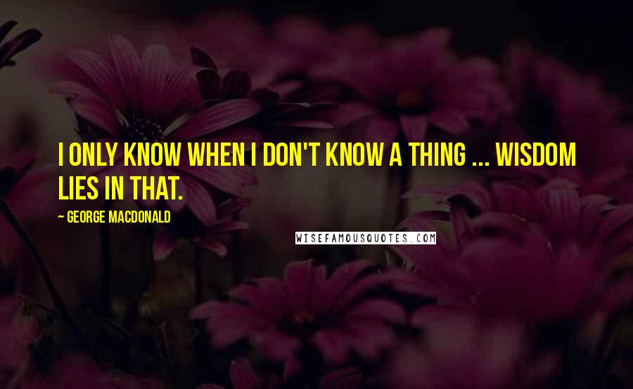 George MacDonald Quotes: I only know when I don't know a thing ... wisdom lies in that.