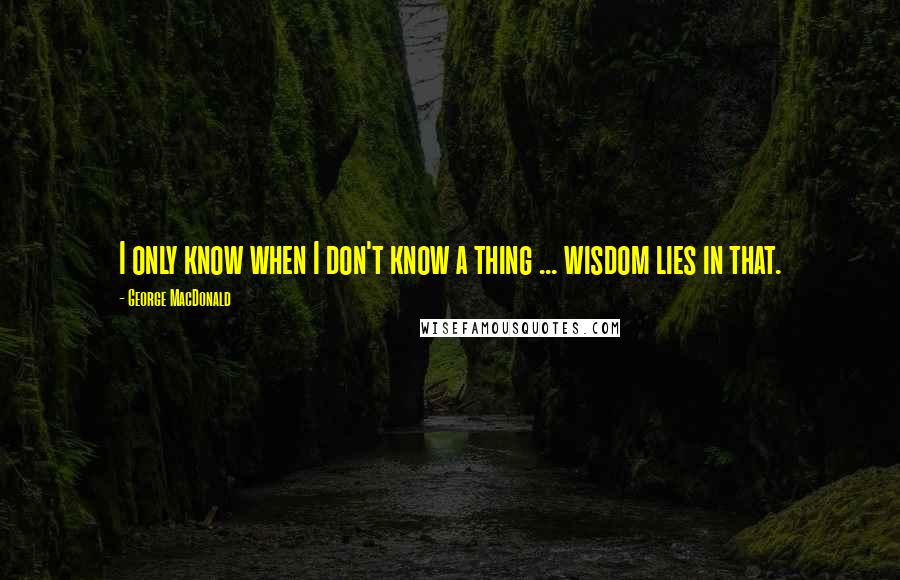 George MacDonald Quotes: I only know when I don't know a thing ... wisdom lies in that.