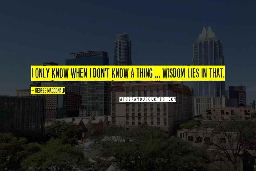 George MacDonald Quotes: I only know when I don't know a thing ... wisdom lies in that.