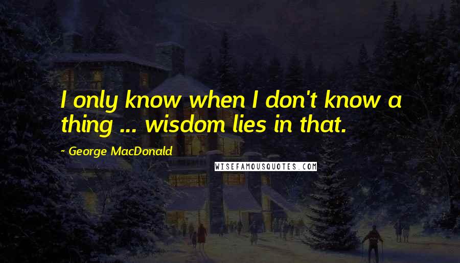 George MacDonald Quotes: I only know when I don't know a thing ... wisdom lies in that.