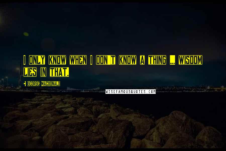 George MacDonald Quotes: I only know when I don't know a thing ... wisdom lies in that.