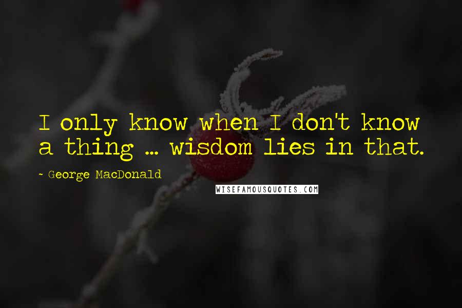 George MacDonald Quotes: I only know when I don't know a thing ... wisdom lies in that.