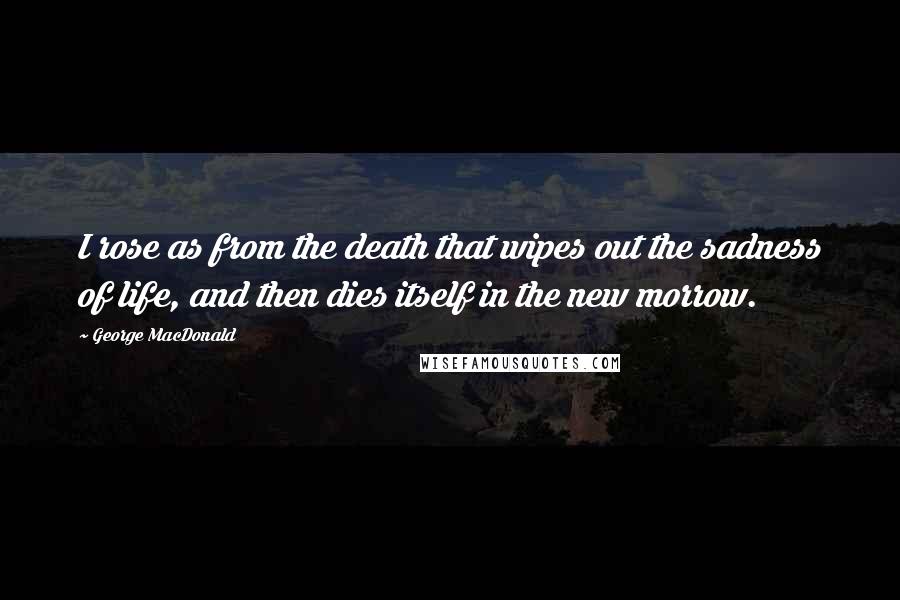 George MacDonald Quotes: I rose as from the death that wipes out the sadness of life, and then dies itself in the new morrow.