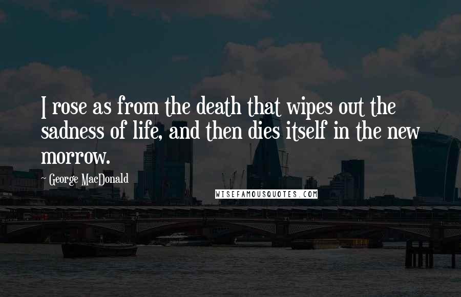 George MacDonald Quotes: I rose as from the death that wipes out the sadness of life, and then dies itself in the new morrow.