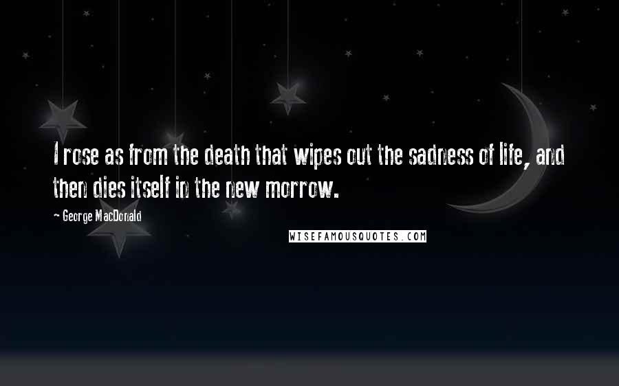 George MacDonald Quotes: I rose as from the death that wipes out the sadness of life, and then dies itself in the new morrow.