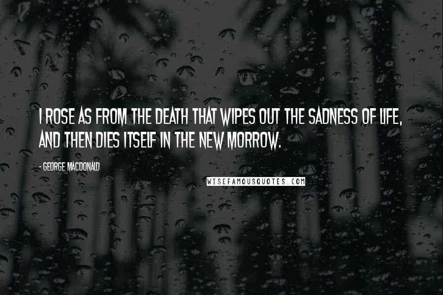 George MacDonald Quotes: I rose as from the death that wipes out the sadness of life, and then dies itself in the new morrow.