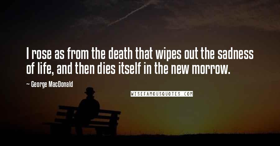 George MacDonald Quotes: I rose as from the death that wipes out the sadness of life, and then dies itself in the new morrow.