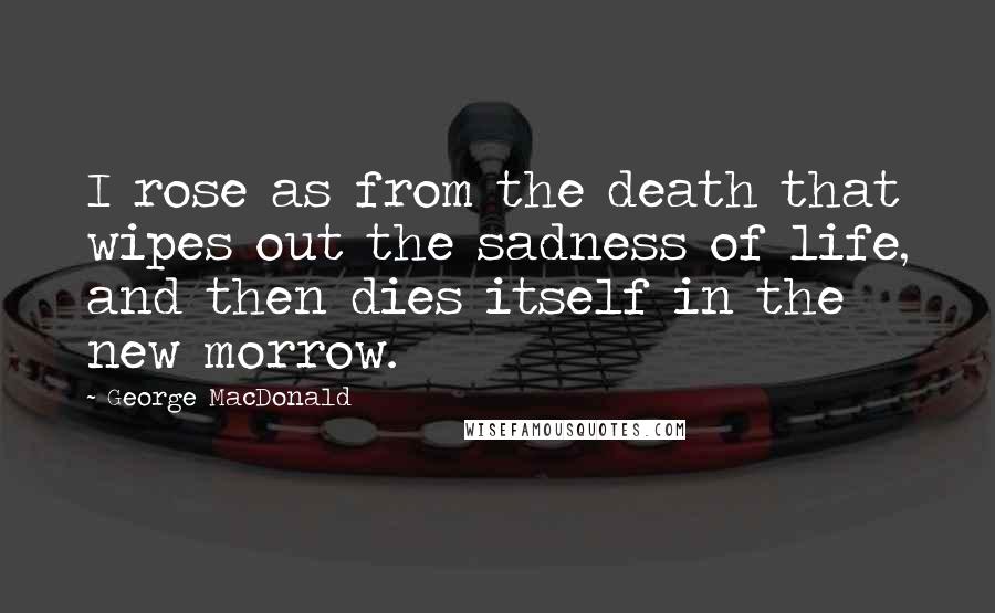 George MacDonald Quotes: I rose as from the death that wipes out the sadness of life, and then dies itself in the new morrow.