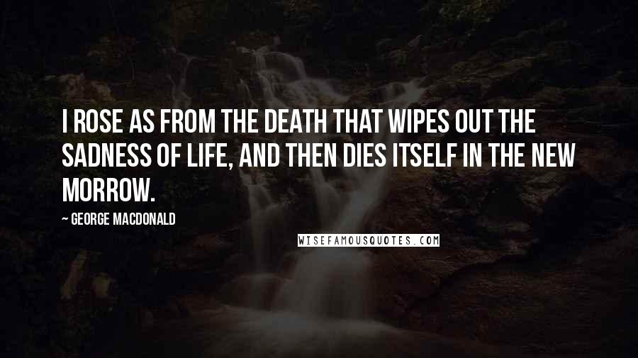 George MacDonald Quotes: I rose as from the death that wipes out the sadness of life, and then dies itself in the new morrow.