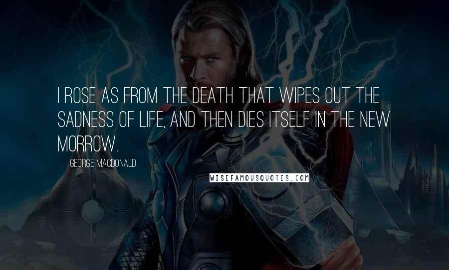 George MacDonald Quotes: I rose as from the death that wipes out the sadness of life, and then dies itself in the new morrow.