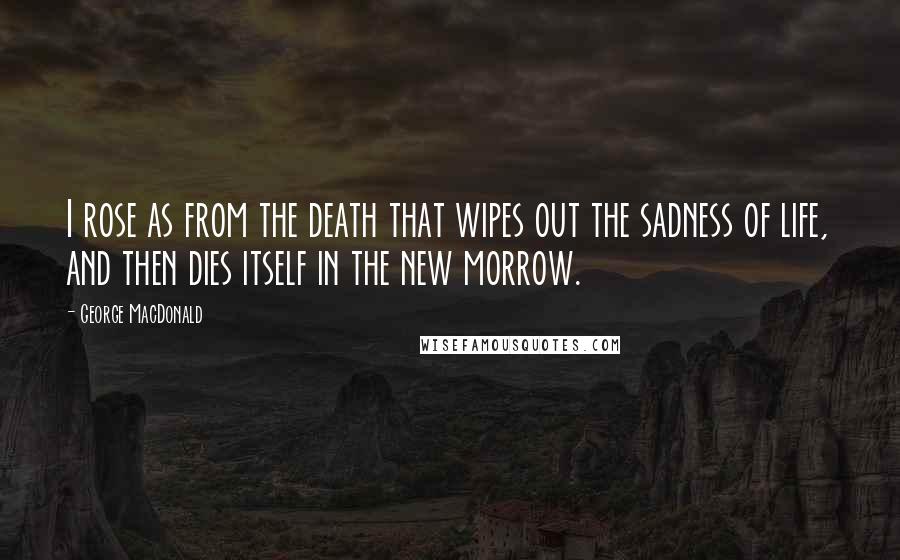 George MacDonald Quotes: I rose as from the death that wipes out the sadness of life, and then dies itself in the new morrow.