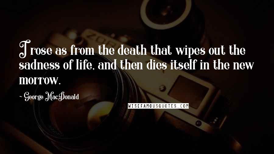 George MacDonald Quotes: I rose as from the death that wipes out the sadness of life, and then dies itself in the new morrow.