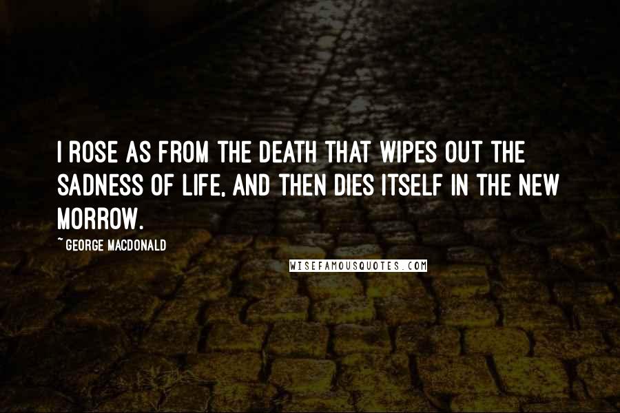 George MacDonald Quotes: I rose as from the death that wipes out the sadness of life, and then dies itself in the new morrow.