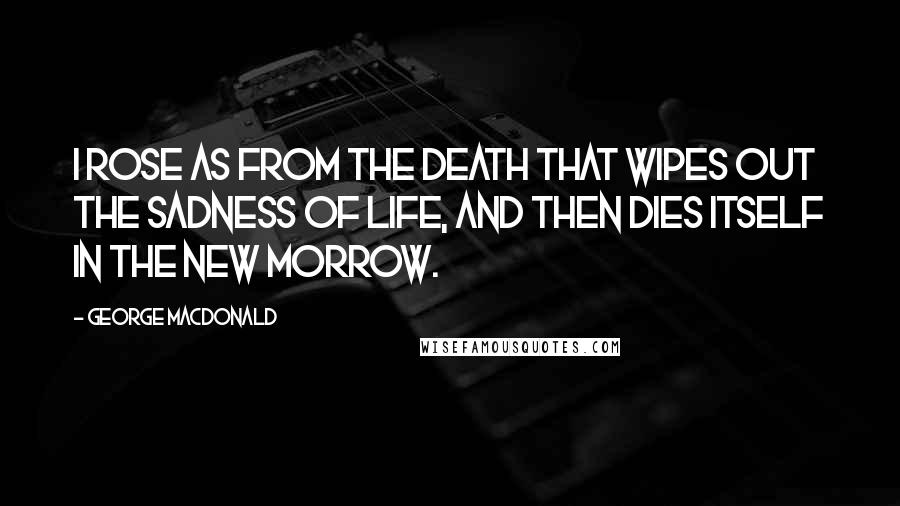 George MacDonald Quotes: I rose as from the death that wipes out the sadness of life, and then dies itself in the new morrow.