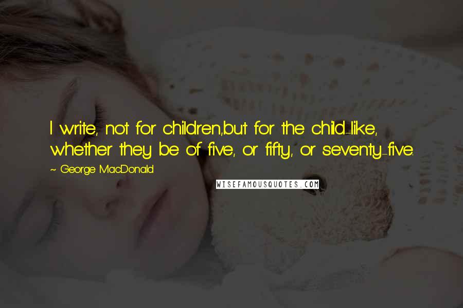 George MacDonald Quotes: I write, not for children,but for the child-like, whether they be of five, or fifty, or seventy-five.