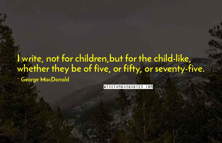 George MacDonald Quotes: I write, not for children,but for the child-like, whether they be of five, or fifty, or seventy-five.