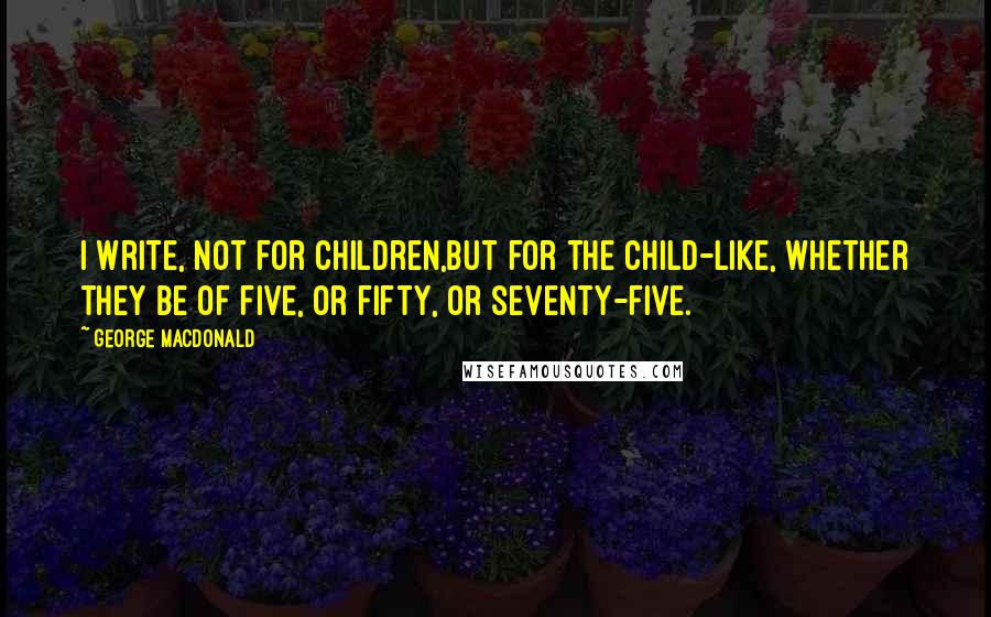 George MacDonald Quotes: I write, not for children,but for the child-like, whether they be of five, or fifty, or seventy-five.