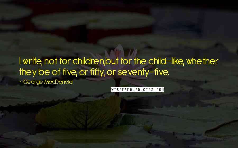 George MacDonald Quotes: I write, not for children,but for the child-like, whether they be of five, or fifty, or seventy-five.