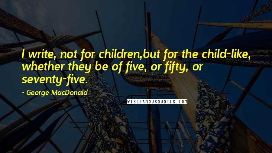 George MacDonald Quotes: I write, not for children,but for the child-like, whether they be of five, or fifty, or seventy-five.